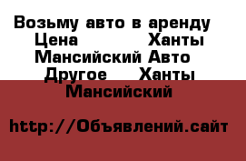 Возьму авто в аренду › Цена ­ 1 000 - Ханты-Мансийский Авто » Другое   . Ханты-Мансийский